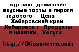 сделаю  домашние,вкусные торты и пироги недорого  › Цена ­ 800 - Хабаровский край, Хабаровск г. Продукты и напитки » Услуги   